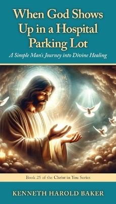 When God Shows Up in a Hospital Parking Lot: A Simple Man's Journey into Divine Healing - Kenneth Harold Baker - cover