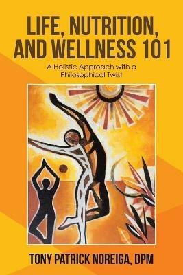 Life, Nutrition, and Wellness 101: A Holistic Approach with a Philosophical Twist - Tony Patrick Noreiga Dpm - cover