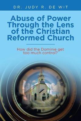 Abuse of Power Through the Lens of the Christian Reformed Church: How Did the Dominie Get Too Much Control? - Judy R de Wit - cover
