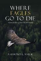 Where Eagles Go to Die: A Ninety-Year Memoir - Raymond L Marik - cover