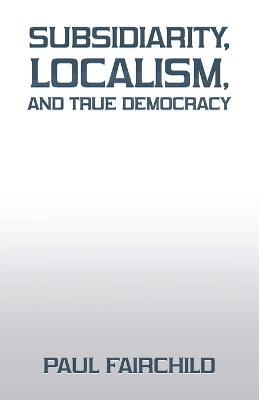 Subsidiarity, Localism, and True Democracy - Paul Fairchild - cover