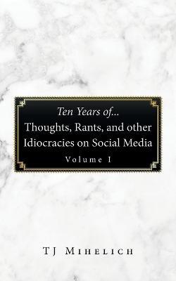 Ten Years Of...Thoughts, Rants, and Other Idiocracies on Social Media Volume I - Tj Mihelich - cover