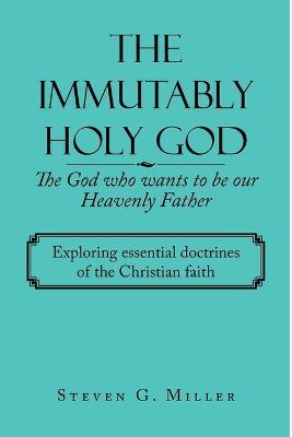 The Immutably Holy God the God Who Wants to Be Our Heavenly Father: Exploring Essential Doctrines of the Christian Faith - Steven G Miller - cover