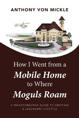 How I Went from a Mobile Home to Where Moguls Roam: A Transformative Guide to Creating a Legendary Lifestyle - Anthony Von Mickle - cover