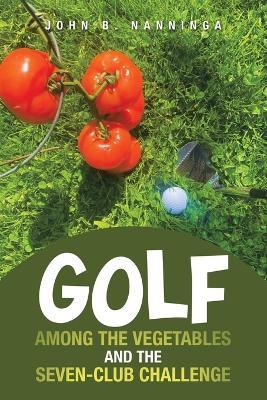 Golf among the Vegetables and the Seven-Club Challenge - John B Nanninga - cover