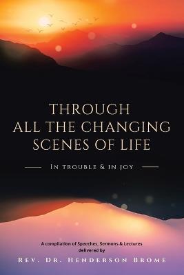 Through All The Changing Scenes of Life: In Trouble & In Joy: A Compilation of Speeches, Sermons & Lectures delivered by - Henderson Brome - cover