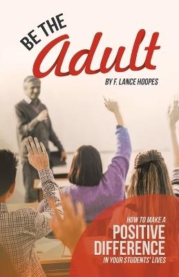Be the Adult: How to Make a Positive Difference in Your Students' Lives - F Lance Hoopes - cover