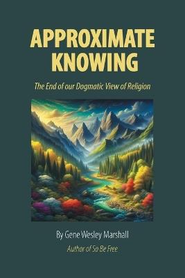 Approximate Knowing: The End of our Dogmatic View of Religion - Gene Wesley Marshall - cover