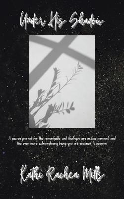 Under His Shadow: A sacred journal for the remarkable soul that you are in this moment and the even more extraordinary being you are destined to become - Kathi Rachea Mills - cover