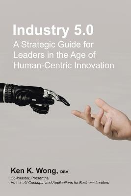 Industry 5.0: A Strategic Guide for Leaders in the Age of Human-Centric Innovation - Ken K Wong Dba - cover