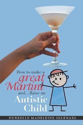 How to Make a Great Martini and Raise an Autistic Child*: *Survival Tips from a Battle-Scarred Mum - Durrelle Madeleine Sklenars - cover