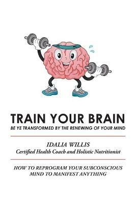 Train Your Brain: Be Ye Transformed by the Renewing of Your Mind - Idalia Willis - cover