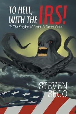 To Hell, with the Irs!: To the Kingdom of Christ, It Cannot Come! - Steven Sego - cover