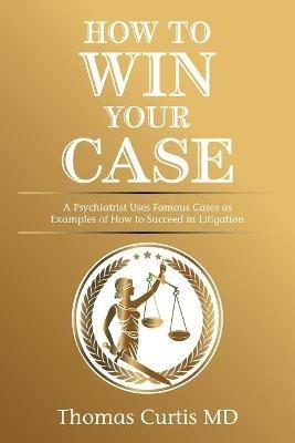 How to Win Your Case: A Psychiatrist Uses Famous Cases as Examples of How to Succeed in Litigation - Thomas Curtis - cover