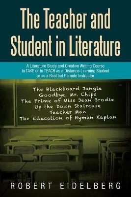 The Teacher and Student in Literature: A Literature Study and Creative Writing Course to Take or to Teach as a Distance-Learning Student or as a Real but Remote Instructor - Robert Eidelberg - cover