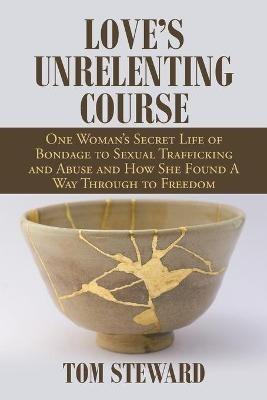 Love's Unrelenting Course: One Woman's Secret Life of Bondage to Sexual Trafficking and Abuse and How She Found a Way Through to Freedom Sexual Trafficking and Abuse and How She Found a Way Through to Freedom - Tom Steward - cover