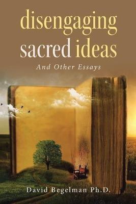 Disengaging Sacred Ideas: And Other Essays - David Begelman - cover