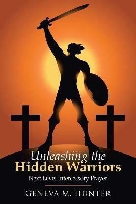 Unleashing the Hidden Warriors: Next Level Intercessory Prayer - Geneva M Hunter - cover