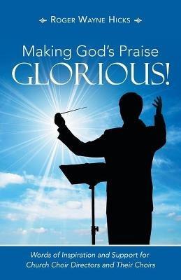 Making God's Praise Glorious!: Words of Inspiration and Support for Church Choir Directors and Their Choirs - Roger Wayne Hicks - cover