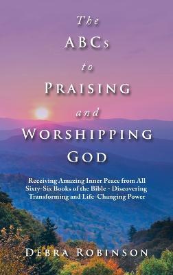 The Abcs to Praising and Worshipping God: Receiving Amazing Inner Peace from All Sixty-Six Books of the Bible - Discovering Transforming and Life-Changing Power - Debra Robinson - cover