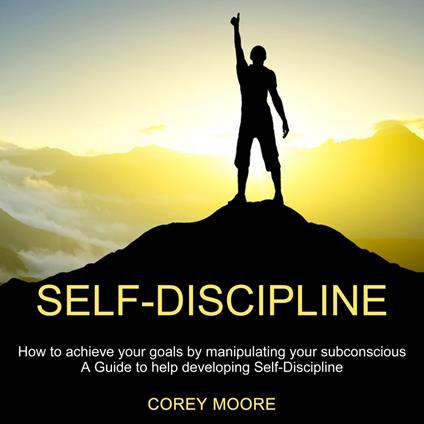 Self-Discipline: How to achieve your goals by manipulating your subconscious (A Guide to help developing Self-Discipline)