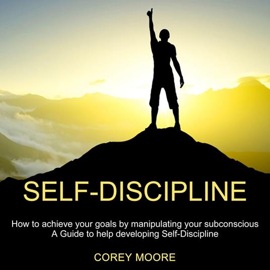 Self-Discipline: How to achieve your goals by manipulating your subconscious (A Guide to help developing Self-Discipline)