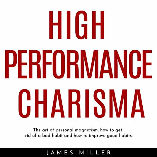 HIGH PERFORMANCE CHARISMA : THE ART OF PERSONAL MAGNETISM, HOW TO GET RID OF A BAD HABIT AND HOW TO IMPROVE GOOD HABITS