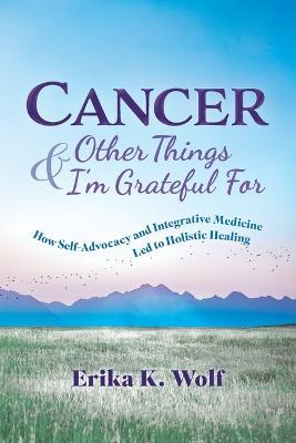 Cancer and Other Things I'm Grateful For: How Self-Advocacy and Integrative Medicine Led to Holistic Healing - Erika K Wolf - cover