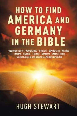 How to Find America and Germany in the Bible: Proof That France - Netherlands - Belgium - Switzerland - Norway - Iceland - Sweden - Finland - Denmark - State of Israel - United Kingdom and Ireland Are Modern Israelites Nations - Hugh Stewart - cover