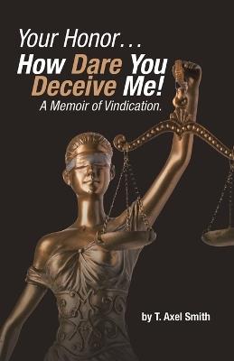 Your Honor... How Dare You Deceive Me! A Memoir of Vindication. - T Axel Smith - cover