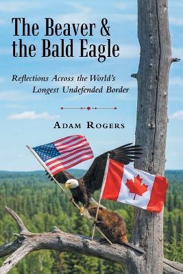 The Beaver & the Bald Eagle: Reflections Across the World's Longest Undefended Border - Adam Rogers - cover