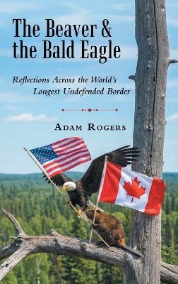 The Beaver & the Bald Eagle: Reflections Across the World's Longest Undefended Border - Adam Rogers - cover