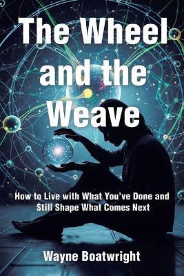 The Wheel and the Weave: How to Live with What You've Done and Still Shape What Comes Next - Wayne Boatwright - cover