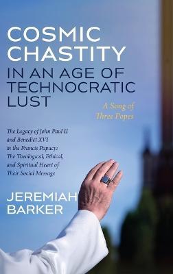 Cosmic Chastity in an Age of Technocratic Lust: A Song of Three Popes: The Legacy of John Paul II and Benedict XVI in the Francis Papacy: The Theological, Ethical, and Spiritual Heart of Their Social Message - Jeremiah Barker - cover