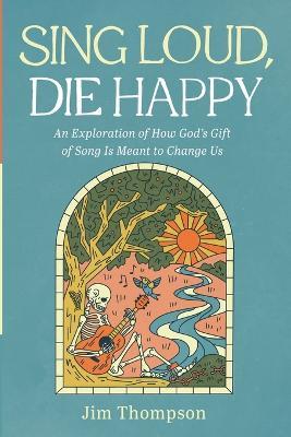 Sing Loud, Die Happy: An Exploration of How God's Gift of Song Is Meant to Change Us - Jim Thompson - cover