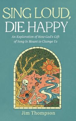 Sing Loud, Die Happy: An Exploration of How God's Gift of Song Is Meant to Change Us - Jim Thompson - cover