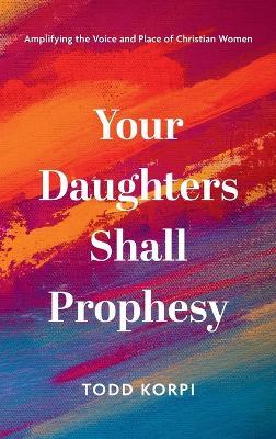 Your Daughters Shall Prophesy: Amplifying the Voice and Place of Christian Women - Todd Korpi - cover