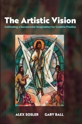 The Artistic Vision: Cultivating a Sacramental Imagination for Creative Practice - Alex Sosler,Gary Ball - cover