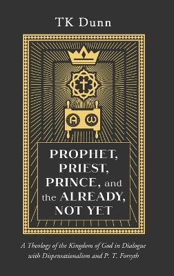 Prophet, Priest, Prince, and the Already, Not Yet: A Theology of the Kingdom of God in Dialogue with Dispensationalism and P. T. Forsyth - Tk Dunn - cover