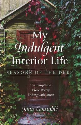 My Indulgent Interior Life--Seasons of the Deep: Contemplative Prose Poetry Ending with Amen - Janis Constable - cover