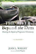 The River Beyond the Dam: Shooting the Rapids of Progressive Christianity: A Memoir