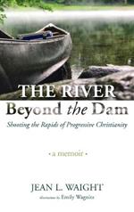 The River Beyond the Dam: Shooting the Rapids of Progressive Christianity: A Memoir