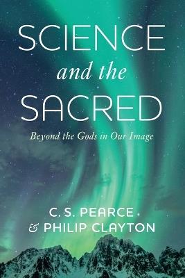 Science and the Sacred: Beyond the Gods in Our Image - C S Pearce,Philip Clayton - cover