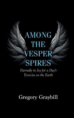 Among the Vesper Spires: Eternally in Joy for a Day's Exercise on the Earth - Gregory Graybill - cover