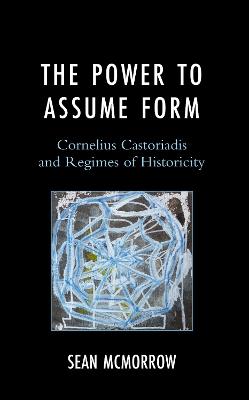 The Power to Assume Form: Cornelius Castoriadis and Regimes of Historicity - Sean McMorrow - cover