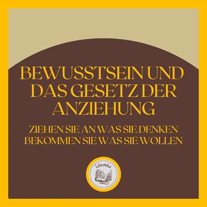 Bewusstsein und das GESETZ der Anziehung: Ziehen Sie an, was Sie denken, bekommen Sie, was Sie wollen