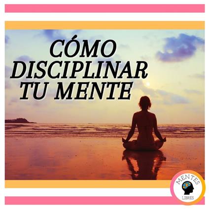 Cómo Disciplinar Tu Mente