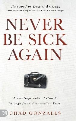 Never Be Sick Again: Access Supernatural Health Through Jesus' Resurrection Power - Chad Gonzales - cover