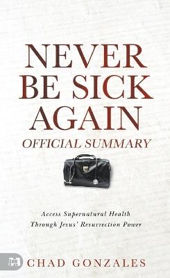 The Official Summary of Never Be Sick Again: Access Supernatural Health Through Jesus' Resurrection Power - Chad Gonzales - cover