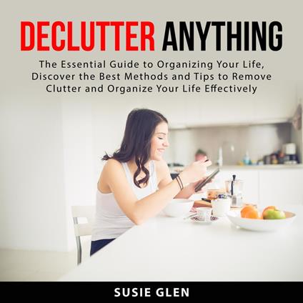 Declutter Anything: The Essential Guide to Organizing Your Life, Discover the Best Methods and Tips to Remove Clutter and Organize Your Life Effectively